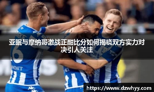 亚眠与摩纳哥激战正酣比分如何揭晓双方实力对决引人关注